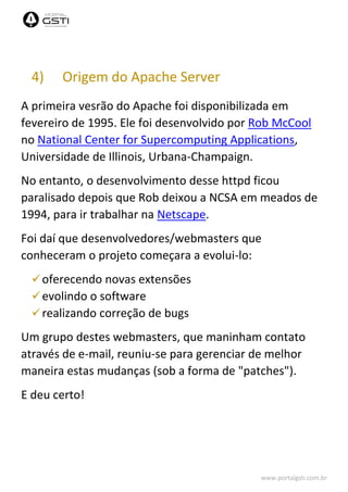 www.portalgsti.com.br
4) Origem do Apache Server
A primeira vesrão do Apache foi disponibilizada em
fevereiro de 1995. Ele foi desenvolvido por Rob McCool
no National Center for Supercomputing Applications,
Universidade de Illinois, Urbana-Champaign.
No entanto, o desenvolvimento desse httpd ficou
paralisado depois que Rob deixou a NCSA em meados de
1994, para ir trabalhar na Netscape.
Foi daí que desenvolvedores/webmasters que
conheceram o projeto começara a evolui-lo:
oferecendo novas extensões
evolindo o software
realizando correção de bugs
Um grupo destes webmasters, que maninham contato
através de e-mail, reuniu-se para gerenciar de melhor
maneira estas mudanças (sob a forma de "patches").
E deu certo!
 
