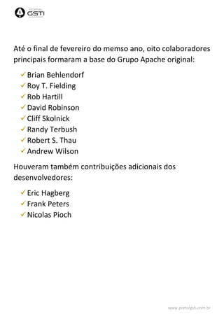 www.portalgsti.com.br
Até o final de fevereiro do memso ano, oito colaboradores
principais formaram a base do Grupo Apache original:
Brian Behlendorf
Roy T. Fielding
Rob Hartill
David Robinson
Cliff Skolnick
Randy Terbush
Robert S. Thau
Andrew Wilson
Houveram também contribuições adicionais dos
desenvolvedores:
Eric Hagberg
Frank Peters
Nicolas Pioch
 