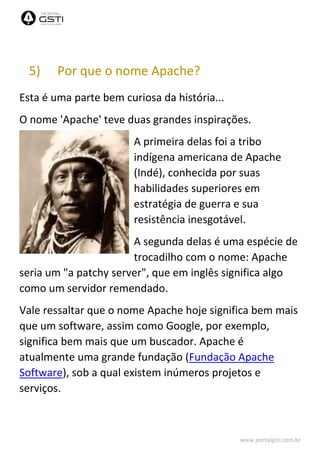 www.portalgsti.com.br
5) Por que o nome Apache?
Esta é uma parte bem curiosa da história...
O nome 'Apache' teve duas grandes inspirações.
A primeira delas foi a tribo
indígena americana de Apache
(Indé), conhecida por suas
habilidades superiores em
estratégia de guerra e sua
resistência inesgotável.
A segunda delas é uma espécie de
trocadilho com o nome: Apache
seria um "a patchy server", que em inglês significa algo
como um servidor remendado.
Vale ressaltar que o nome Apache hoje significa bem mais
que um software, assim como Google, por exemplo,
significa bem mais que um buscador. Apache é
atualmente uma grande fundação (Fundação Apache
Software), sob a qual existem inúmeros projetos e
serviços.
 