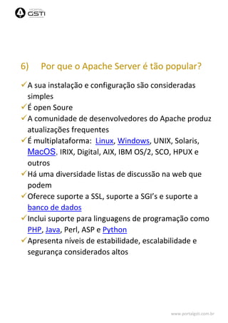 www.portalgsti.com.br
6) Por que o Apache Server é tão popular?
A sua instalação e configuração são consideradas
simples
É open Soure
A comunidade de desenvolvedores do Apache produz
atualizações frequentes
É multiplataforma: Linux, Windows, UNIX, Solaris,
MacOS, IRIX, Digital, AIX, IBM OS/2, SCO, HPUX e
outros
Há uma diversidade listas de discussão na web que
podem
Oferece suporte a SSL, suporte a SGI’s e suporte a
banco de dados
Inclui suporte para linguagens de programação como
PHP, Java, Perl, ASP e Python
Apresenta níveis de estabilidade, escalabilidade e
segurança considerados altos
 