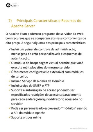 www.portalgsti.com.br
7) Principais Características e Recursos do
Apache Server
O Apache é um poderoso programa de servidor da Web
com recursos que se comparam aos seus concorrentes de
alto preço. A seguir algumas das principais características
Inclui um painel de controle de administração,
mensagens de erro personalizáveis e esquemas de
autenticação.
O módulo de hospedagem virtual permite que você
execute múltiplos sites do mesmo servidor
É facilmente configurável e extensível com módulos
de terceiros
Inclui o Serviço de Nomes de Domínio
Inclui seviço de SMTP e FTP
Suporte a autorização de acesso podendo ser
especificadas restrições de acesso separadamente
para cada endereço/arquivo/diretório acessado no
servidor
Pode ser personalizado escrevendo "módulos" usando
a API do módulo Apache
Suporte a tipos mime
 