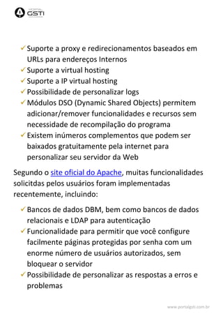 www.portalgsti.com.br
Suporte a proxy e redirecionamentos baseados em
URLs para endereços Internos
Suporte a virtual hosting
Suporte a IP virtual hosting
Possibilidade de personalizar logs
Módulos DSO (Dynamic Shared Objects) permitem
adicionar/remover funcionalidades e recursos sem
necessidade de recompilação do programa
Existem inúmeros complementos que podem ser
baixados gratuitamente pela internet para
personalizar seu servidor da Web
Segundo o site oficial do Apache, muitas funcionalidades
solicitdas pelos usuários foram implementadas
recentemente, incluindo:
Bancos de dados DBM, bem como bancos de dados
relacionais e LDAP para autenticação
Funcionalidade para permitir que você configure
facilmente páginas protegidas por senha com um
enorme número de usuários autorizados, sem
bloquear o servidor
Possibilidade de personalizar as respostas a erros e
problemas
 