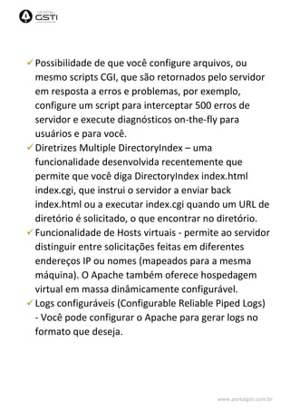 www.portalgsti.com.br
Possibilidade de que você configure arquivos, ou
mesmo scripts CGI, que são retornados pelo servidor
em resposta a erros e problemas, por exemplo,
configure um script para interceptar 500 erros de
servidor e execute diagnósticos on-the-fly para
usuários e para você.
Diretrizes Multiple DirectoryIndex – uma
funcionalidade desenvolvida recentemente que
permite que você diga DirectoryIndex index.html
index.cgi, que instrui o servidor a enviar back
index.html ou a executar index.cgi quando um URL de
diretório é solicitado, o que encontrar no diretório.
Funcionalidade de Hosts virtuais - permite ao servidor
distinguir entre solicitações feitas em diferentes
endereços IP ou nomes (mapeados para a mesma
máquina). O Apache também oferece hospedagem
virtual em massa dinâmicamente configurável.
Logs configuráveis (Configurable Reliable Piped Logs)
- Você pode configurar o Apache para gerar logs no
formato que deseja.
 