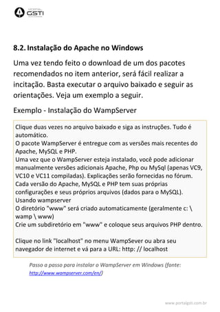 www.portalgsti.com.br
8.2. Instalação do Apache no Windows
Uma vez tendo feito o download de um dos pacotes
recomendados no item anterior, será fácil realizar a
incitação. Basta executar o arquivo baixado e seguir as
orientações. Veja um exemplo a seguir.
Exemplo - Instalação do WampServer
Clique duas vezes no arquivo baixado e siga as instruções. Tudo é
automático.
O pacote WampServer é entregue com as versões mais recentes do
Apache, MySQL e PHP.
Uma vez que o WampServer esteja instalado, você pode adicionar
manualmente versões adicionais Apache, Php ou MySql (apenas VC9,
VC10 e VC11 compiladas). Explicações serão fornecidas no fórum.
Cada versão do Apache, MySQL e PHP tem suas próprias
configurações e seus próprios arquivos (dados para o MySQL).
Usando wampserver
O diretório "www" será criado automaticamente (geralmente c: 
wamp  www)
Crie um subdiretório em "www" e coloque seus arquivos PHP dentro.
Clique no link "localhost" no menu WampSever ou abra seu
navegador de internet e vá para a URL: http: // localhost
Passo a passo para instalar o WampServer em Windows (fonte:
http://www.wampserver.com/en/)
 