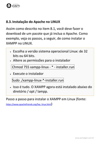 www.portalgsti.com.br
8.3. Instalação do Apache no LINUX
Assim como descrito no item 8.1, você deve fazer o
download de um pacote que já inclua o Apache. Como
exemplo, veja os passos, a seguir, de como instalar o
XAMPP no LINUX.
 Escolha a versão sistema operacional Linux: de 32
bits ou 64 bits.
 Altere as permissões para o instalador
Chmod 755 xampp-linux - * - installer.run
 Execute o instalador
Sudo ./xampp-linux-*-installer.run
 Isso é tudo. O XAMPP agora está instalado abaixo do
diretório / opt / lampp.
Passo a passo para instalar o XAMPP em Linux (fonte:
https://www.apachefriends.org/faq_linux.html)
 