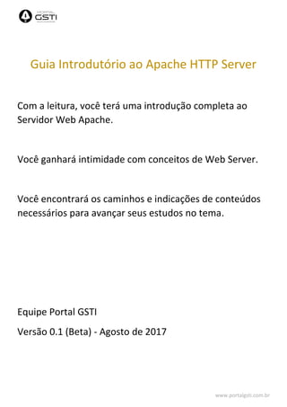 www.portalgsti.com.br
Guia Introdutório ao Apache HTTP Server
Com a leitura, você terá uma introdução completa ao
Servidor Web Apache.
Você ganhará intimidade com conceitos de Web Server.
Você encontrará os caminhos e indicações de conteúdos
necessários para avançar seus estudos no tema.
Equipe Portal GSTI
Versão 0.1 (Beta) - Agosto de 2017
 