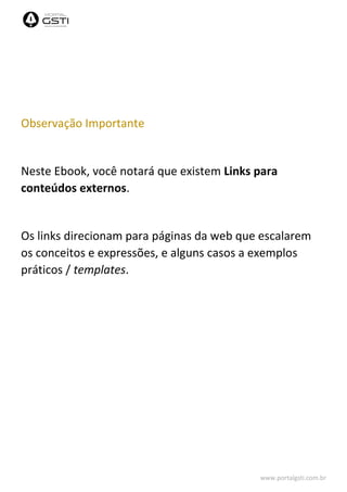 www.portalgsti.com.br
Observação Importante
Neste Ebook, você notará que existem Links para
conteúdos externos.
Os links direcionam para páginas da web que escalarem
os conceitos e expressões, e alguns casos a exemplos
práticos / templates.
 