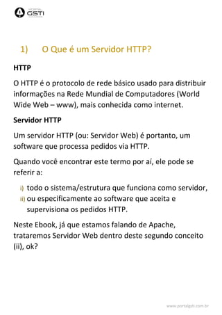 www.portalgsti.com.br
1) O Que é um Servidor HTTP?
HTTP
O HTTP é o protocolo de rede básico usado para distribuir
informações na Rede Mundial de Computadores (World
Wide Web – www), mais conhecida como internet.
Servidor HTTP
Um servidor HTTP (ou: Servidor Web) é portanto, um
software que processa pedidos via HTTP.
Quando você encontrar este termo por aí, ele pode se
referir a:
i) todo o sistema/estrutura que funciona como servidor,
ii) ou especificamente ao software que aceita e
supervisiona os pedidos HTTP.
Neste Ebook, já que estamos falando de Apache,
trataremos Servidor Web dentro deste segundo conceito
(ii), ok?
 
