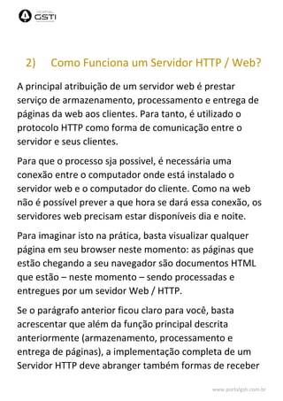 www.portalgsti.com.br
2) Como Funciona um Servidor HTTP / Web?
A principal atribuição de um servidor web é prestar
serviço de armazenamento, processamento e entrega de
páginas da web aos clientes. Para tanto, é utilizado o
protocolo HTTP como forma de comunicação entre o
servidor e seus clientes.
Para que o processo sja possivel, é necessária uma
conexão entre o computador onde está instalado o
servidor web e o computador do cliente. Como na web
não é possível prever a que hora se dará essa conexão, os
servidores web precisam estar disponíveis dia e noite.
Para imaginar isto na prática, basta visualizar qualquer
página em seu browser neste momento: as páginas que
estão chegando a seu navegador são documentos HTML
que estão – neste momento – sendo processadas e
entregues por um sevidor Web / HTTP.
Se o parágrafo anterior ficou claro para você, basta
acrescentar que além da função principal descrita
anteriormente (armazenamento, processamento e
entrega de páginas), a implementação completa de um
Servidor HTTP deve abranger também formas de receber
 