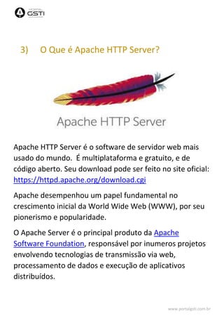 www.portalgsti.com.br
3) O Que é Apache HTTP Server?
Apache HTTP Server é o software de servidor web mais
usado do mundo. É multiplataforma e gratuito, e de
código aberto. Seu download pode ser feito no site oficial:
https://httpd.apache.org/download.cgi
Apache desempenhou um papel fundamental no
crescimento inicial da World Wide Web (WWW), por seu
pionerismo e popularidade.
O Apache Server é o principal produto da Apache
Software Foundation, responsável por inumeros projetos
envolvendo tecnologias de transmissão via web,
processamento de dados e execução de aplicativos
distribuídos.
 