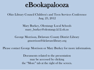 eBookapalooza
   Ohio Library Council Children's and Teen Services Conference
                          Aug. 23, 2012

               Mary Burkey, Olentangy Local Schools
                mary_burkey@olentangy.k12.oh.us

         George Morrison, Delaware County District Library
                 gmorrison@delawarelibrary.org

Please contact George Morrison or Mary Burkey for more information.

               Documents related to the presentation
                    may be accessed by clicking
              the “More” tab at the right of the screen.
 