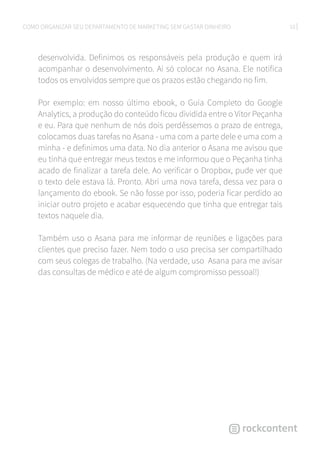 10COMO ORGANIZAR SEU DEPARTAMENTO DE MARKETING SEM GASTAR DINHEIRO
desenvolvida. Definimos os responsáveis pela produção e quem irá
acompanhar o desenvolvimento. Ai só colocar no Asana. Ele notifica
todos os envolvidos sempre que os prazos estão chegando no fim.
Por exemplo: em nosso último ebook, o Guia Completo do Google
Analytics, a produção do conteúdo ficou dividida entre o Vítor Peçanha
e eu. Para que nenhum de nós dois perdêssemos o prazo de entrega,
colocamos duas tarefas no Asana - uma com a parte dele e uma com a
minha - e definimos uma data. No dia anterior o Asana me avisou que
eu tinha que entregar meus textos e me informou que o Peçanha tinha
acado de finalizar a tarefa dele. Ao verificar o Dropbox, pude ver que
o texto dele estava lá. Pronto. Abri uma nova tarefa, dessa vez para o
lançamento do ebook. Se não fosse por isso, poderia ficar perdido ao
iniciar outro projeto e acabar esquecendo que tinha que entregar tais
textos naquele dia.
Também uso o Asana para me informar de reuniões e ligações para
clientes que preciso fazer. Nem todo o uso precisa ser compartilhado
com seus colegas de trabalho. (Na verdade, uso Asana para me avisar
das consultas de médico e até de algum compromisso pessoal!)
 