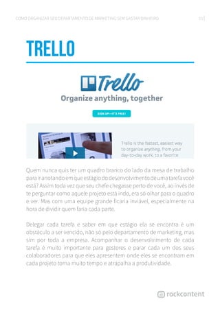 11COMO ORGANIZAR SEU DEPARTAMENTO DE MARKETING SEM GASTAR DINHEIRO
Trello
Quem nunca quis ter um quadro branco do lado da mesa de trabalho
parairanotandoemqueestágiododesenvolvimentodeumatarefavocê
está? Assim toda vez que seu chefe chegasse perto de você, ao invés de
te perguntar como aquele projeto está indo, era só olhar para o quadro
e ver. Mas com uma equipe grande ficaria inviável, especialmente na
hora de dividir quem faria cada parte.
Delegar cada tarefa e saber em que estágio ela se encontra é um
obstáculo a ser vencido, não só pelo departamento de marketing, mas
sim por toda a empresa. Acompanhar o desenvolvimento de cada
tarefa é muito importante para gestores e parar cada um dos seus
colaboradores para que eles apresentem onde eles se encontram em
cada projeto toma muito tempo e atrapalha a produtividade.
 