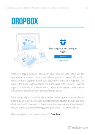 14COMO ORGANIZAR SEU DEPARTAMENTO DE MARKETING SEM GASTAR DINHEIRO
Dropbox
Você já chegou naquele ponto em que está de saco cheio de ter
que enviar um anexo com a logo da empresa em vetor? Ou então,
compartilhar a capa do ebook para alguém montar a landing page? Ou
aquele template usado para as chamadas nas redes sociais? Existem
alguns arquivos que todo mundo no departamento precisa ter acesso
e ficar enviando email com anexos é muito chato.
Para piorar, alguns arquivos são grandes demais para serem enviados
poremail.Entãoéhoradevasculhartodassuasgavetasatrásdeumpen
drive que funciona e que tenha o tamanho necessário - afinal sempre
encontramos aquele velho de guerra que cabem somente 256mb.
Não quer passar por isso nunca mais? Dropbox.
 