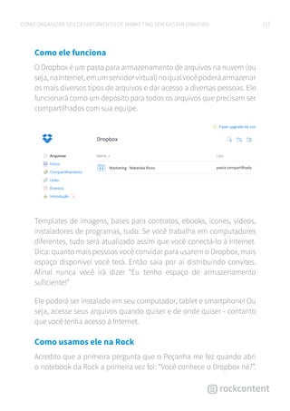 15COMO ORGANIZAR SEU DEPARTAMENTO DE MARKETING SEM GASTAR DINHEIRO
Como ele funciona
O Dropbox é um pasta para armazenamento de arquivos na nuvem (ou
seja,naInternet,emumservidorvirtual)noqualvocêpoderáarmazenar
os mais diversos tipos de arquivos e dar acesso a diversas pessoas. Ele
funcionará como um depósito para todos os arquivos que precisam ser
compartilhados com sua equipe.
Templates de imagens, bases para contratos, ebooks, ícones, vídeos,
instaladores de programas, tudo. Se você trabalha em computadores
diferentes, tudo será atualizado assim que você conectá-lo à Internet.
Dica: quanto mais pessoas você convidar para usarem o Dropbox, mais
espaço disponível você terá. Então saia por ai distribuindo convites.
Afinal nunca você irá dizer “Eu tenho espaço de armazenamento
suficiente!”
Ele poderá ser instalado em seu computador, tablet e smartphone! Ou
seja, acesse seus arquivos quando quiser e de onde quiser - contanto
que você tenha acesso à Internet.
Como usamos ele na Rock
Acredito que a primeira pergunta que o Peçanha me fez quando abri
o notebook da Rock a primeira vez foi: “Você conhece o Dropbox né?”.
 