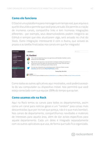 18COMO ORGANIZAR SEU DEPARTAMENTO DE MARKETING SEM GASTAR DINHEIRO
Como ele funciona
OSlackéumaplataformaparamensagensemtemporeal,quearquivao
que foi discutido e permite que você procure tudo. Ele permite a criação
de inúmeros canais, compartilha links e tem inúmeras integrações
diferentes - por exemplo, seus desenvolvedores podem integrá-lo ao
GitHub e sempre que eles atualizarem algo, será avisado no chat do
Slack. Outra integração interessante é com o Asana, que avisará os
prazos e as tarefas finalizadas nos canais em que for integrado!
Como todos os outros aplicativos aqui mostrados, você poderá acessá-
lo do seu computador ou dispositivo móvel. Isso permitirá que você
esteja conectado com sua equipe 100% do tempo que quiser.
Como usamos ele na Rock
Aqui na Rock temos os canais para todos os departamentos, assim
como um canal para notícias gerais e um “random” para coisas mais
descontraídas (que por incrível que pareça, não é o que mais bomba!).
Nos canais de departamento, compartilhamos novidades e materiais
de interesses para aquela área, além de dar avisos específicos para
aquele departamento. Cada um deles é integrado separadamente
com os outros aplicativos que usa, de forma que tudo fica organizado.
 