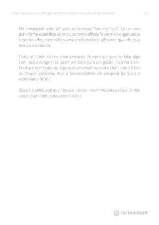 19COMO ORGANIZAR SEU DEPARTAMENTO DE MARKETING SEM GASTAR DINHEIRO
Ele é especialmente útil para os famosos “home-offices”. Ao ter uma
plataforma específica de chat, os home-offices ficam mais organizados
e controlados, permitindo uma produtividade altíssima quando essa
técnica é adotada.
Outra utilidade são os chats pessoais. Sempre que preciso falar algo
com nossa designer ou pedir um favor para um gestor, faço via Slack.
Pode parecer bobo ou algo que um email ou outro chat, como GTalk
ou Skype resolveria, mas a funcionalidade de pesquisa do Slack é
extremamente útil.
(Esse é o único app que não uso - ainda - na minha vida pessoal. Então
vou passar direto para a conclusão.)
 