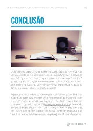 20COMO ORGANIZAR SEU DEPARTAMENTO DE MARKETING SEM GASTAR DINHEIRO
CONCLUSÃo
Organizar seu departamento demanda dedicação e tempo, mas não
use orçamento como desculpa! Todos os aplicativos que mostramos
aqui são gratuitos - mesmo que contem com versões “premium”
pagas - e trazem soluções excelentes para problemas que encaramos
diariamente no trabalho. Como vocês viram, a grande maioria deles eu
também uso na minha organização pessoal!
Espero que eles ajudem bastante vocês a vencerem os desafios que
surgem ao lutar para montar um departamento de marketing bem
sucedido. Qualquer dúvida ou sugestão, não deixem de entrar em
contato comigo pelo meu email (guido@rockcontent.com). Sou ávido
por novas sugestões de aplicativos e ficarei extremamente satisfeito
em testar novas opções e depois indicá-las - tanto em artigos no blog
quanto em ebooks rápidos como esse - para ajudar ainda mais pessoas.
 
