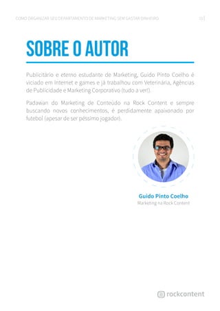 21COMO ORGANIZAR SEU DEPARTAMENTO DE MARKETING SEM GASTAR DINHEIRO
sobre o autor
Publicitário e eterno estudante de Marketing, Guido Pinto Coelho é
viciado em Internet e games e já trabalhou com Veterinária, Agências
de Publicidade e Marketing Corporativo (tudo a ver!).
Padawan do Marketing de Conteúdo na Rock Content e sempre
buscando novos conhecimentos, é perdidamente apaixonado por
futebol (apesar de ser péssimo jogador).
Guido Pinto Coelho
Marketing na Rock Content
 