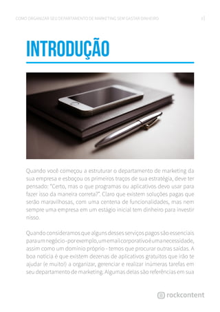 3COMO ORGANIZAR SEU DEPARTAMENTO DE MARKETING SEM GASTAR DINHEIRO
introduÇÃO
Quando você começou a estruturar o departamento de marketing da
sua empresa e esboçou os primeiros traços de sua estratégia, deve ter
pensado: “Certo, mas o que programas ou aplicativos devo usar para
fazer isso da maneira correta?”. Claro que existem soluções pagas que
serão maravilhosas, com uma centena de funcionalidades, mas nem
sempre uma empresa em um estágio inicial tem dinheiro para investir
nisso.
Quando consideramos que alguns desses serviços pagos são essenciais
paraumnegócio-porexemplo,umemailcorporativoéumanecessidade,
assim como um domínio próprio - temos que procurar outras saídas. A
boa notícia é que existem dezenas de aplicativos gratuitos que irão te
ajudar (e muito!) a organizar, gerenciar e realizar inúmeras tarefas em
seu departamento de marketing. Algumas delas são referências em sua
 