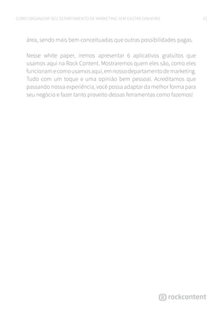 4COMO ORGANIZAR SEU DEPARTAMENTO DE MARKETING SEM GASTAR DINHEIRO
área, sendo mais bem conceituadas que outras possibilidades pagas.
Nesse white paper, iremos apresentar 6 aplicativos gratuitos que
usamos aqui na Rock Content. Mostraremos quem eles são, como eles
funcionamecomousamosaqui,emnossodepartamentodemarketing.
Tudo com um toque e uma opinião bem pessoal. Acreditamos que
passando nossa experiência, você possa adaptar da melhor forma para
seu negócio e fazer tanto proveito dessas ferramentas como fazemos!
 
