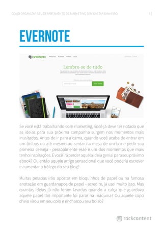 5COMO ORGANIZAR SEU DEPARTAMENTO DE MARKETING SEM GASTAR DINHEIRO
EVERNOTe
Se você está trabalhando com marketing, você já deve ter notado que
as ideias para sua próxima campanha surgem nos momentos mais
inusitados. Antes de ir para a cama, quando você acaba de entrar em
um ônibus ou até mesmo ao sentar na mesa de um bar e pedir sua
primeira cerveja - pessoalmente esse é um dos momentos que mais
tenhoinspirações.Evocêiráperderaquelaideiagenialparaseupróximo
ebook? Ou então aquele artigo sensacional que você poderia escrever
e aumentar o tráfego do seu blog?
Muitas pessoas irão apostar em bloquinhos de papel ou na famosa
anotação em guardanapos de papel - acredite, já usei muito isso. Mas
quantas ideias já não foram lavadas quando a calça que guardava
aquele papel tão importante foi parar na máquina? Ou aquele copo
cheio virou em seu colo e encharcou seu bolso?
 