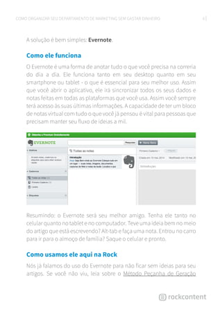 6COMO ORGANIZAR SEU DEPARTAMENTO DE MARKETING SEM GASTAR DINHEIRO
A solução é bem simples: Evernote.
Como ele funciona
O Evernote é uma forma de anotar tudo o que você precisa na correria
do dia a dia. Ele funciona tanto em seu desktop quanto em seu
smartphone ou tablet - o que é essencial para seu melhor uso. Assim
que você abrir o aplicativo, ele irá sincronizar todos os seus dados e
notas feitas em todas as plataformas que você usa. Assim você sempre
terá acesso às suas últimas informações. A capacidade de ter um bloco
de notas virtual com tudo o que você já pensou é vital para pessoas que
precisam manter seu fluxo de ideias a mil.
Resumindo: o Evernote será seu melhor amigo. Tenha ele tanto no
celular quanto no tablet e no computador. Teve uma ideia bem no meio
do artigo que está escrevendo? Alt-tab e faça uma nota. Entrou no carro
para ir para o almoço de família? Saque o celular e pronto.
Como usamos ele aqui na Rock
Nós já falamos do uso do Evernote para não ficar sem ideias para seu
artigos. Se você não viu, leia sobre o Método Peçanha de Geração
 