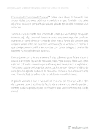 7COMO ORGANIZAR SEU DEPARTAMENTO DE MARKETING SEM GASTAR DINHEIRO
Constante de Conteúdo de Primeira™. Então, use e abuse do Evernote para
anotar ideias para seus próximos materiais e artigos. Também não deixe
de anotar possíveis campanhas e aquela sacada genial para melhorar seus
anúncios.
Também use o Evernote para lembrar de temas que você deseja pesquisar.
Às vezes, vejo algo que me interessa e acabo esquecendo por ter que fazer
outra coisa - como almoçar - antes de olhar mais a fundo. Ele também será
util para tomar notas em palestras, apresentações e webinars. O melhor é
que você pode compartilhar essas notas com outros colegas, o que facilita
bastante na hora de discutir as ideias.
Em conjunto com o Asana e com o Trello, sobre os quais falarei daqui a
pouco, o Evernote fica ainda mais poderoso. Você poderá fazer suas listas
e depois colocá-las no Asana para não esquecer seus prazos e jogá-las no
Trello para se guiar ao longo dos processos. Para quem não tem o hábito de
carregar uma agenda ou bloco de notas (ou, como eu, não anda com uma
mochila ou bolsa), ter o Evernote no celular é um auxílio imenso.
(A grande verdade é que o Evernote irá te ajudar em toda sua vida. Listas
de supermercado, trabalhos de faculdade e até na hora de não perder o
contato daquela pessoa super interessante que você conheceu na fila do
caixa.)
 