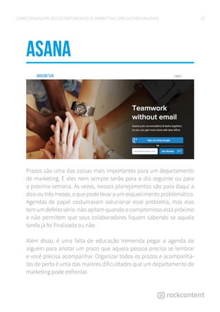 8COMO ORGANIZAR SEU DEPARTAMENTO DE MARKETING SEM GASTAR DINHEIRO
Asana
Prazos são uma das coisas mais importantes para um departamento
de marketing. E eles nem sempre serão para o dia seguinte ou para
a próxima semana. Às vezes, nossos planejamentos são para daqui a
dois ou três meses, o que pode levar a um esquecimento problemático.
Agendas de papel costumavam solucionar esse problema, mas elas
tem um defeito sério: não apitam quando o compromisso está próximo
e não permitem que seus colaboradores fiquem sabendo se aquela
tarefa já foi finalizada ou não.
Além disso, é uma falta de educação tremenda pegar a agenda de
alguém para anotar um prazo que aquela pessoa precisa se lembrar
e você precisa acompanhar. Organizar todos os prazos e acompanhá-
los de perto é uma das maiores dificuldades que um departamento de
marketing pode enfrentar.
 