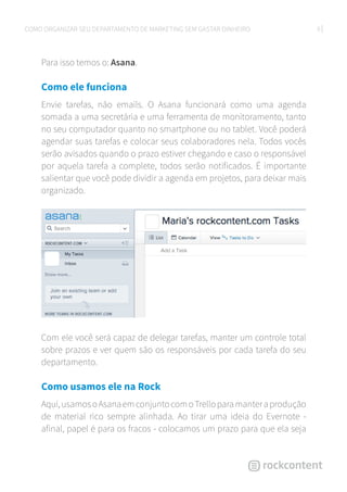 9COMO ORGANIZAR SEU DEPARTAMENTO DE MARKETING SEM GASTAR DINHEIRO
Para isso temos o: Asana.
Como ele funciona
Envie tarefas, não emails. O Asana funcionará como uma agenda
somada a uma secretária e uma ferramenta de monitoramento, tanto
no seu computador quanto no smartphone ou no tablet. Você poderá
agendar suas tarefas e colocar seus colaboradores nela. Todos vocês
serão avisados quando o prazo estiver chegando e caso o responsável
por aquela tarefa a complete, todos serão notificados. É importante
salientar que você pode dividir a agenda em projetos, para deixar mais
organizado.
Com ele você será capaz de delegar tarefas, manter um controle total
sobre prazos e ver quem são os responsáveis por cada tarefa do seu
departamento.
Como usamos ele na Rock
Aqui,usamosoAsanaemconjuntocomoTrelloparamanteraprodução
de material rico sempre alinhada. Ao tirar uma ideia do Evernote -
afinal, papel é para os fracos - colocamos um prazo para que ela seja
 