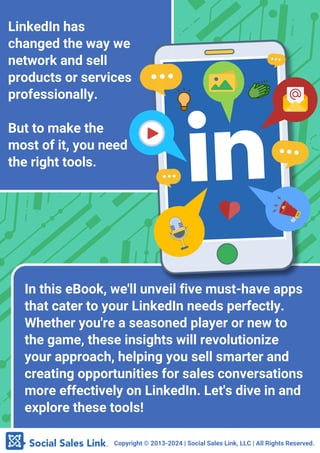 Copyright ©️2013-2024 | Social Sales Link, LLC | All Rights Reserved.
LinkedIn has
changed the way we
network and sell
products or services
professionally.
But to make the
most of it, you need
the right tools.
In this eBook, we'll unveil five must-have apps
that cater to your LinkedIn needs perfectly.
Whether you're a seasoned player or new to
the game, these insights will revolutionize
your approach, helping you sell smarter and
creating opportunities for sales conversations
more effectively on LinkedIn. Let's dive in and
explore these tools!
 