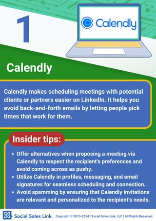 Copyright ©️2013-2024 | Social Sales Link, LLC | All Rights Reserved.
Calendly makes scheduling meetings with potential
clients or partners easier on LinkedIn. It helps you
avoid back-and-forth emails by letting people pick
times that work for them.
Calendly
Insider tips:
Offer alternatives when proposing a meeting via
Calendly to respect the recipient's preferences and
avoid coming across as pushy.
Utilize Calendly in profiles, messaging, and email
signatures for seamless scheduling and connection.
Avoid spamming by ensuring that Calendly invitations
are relevant and personalized to the recipient's needs.
1
 