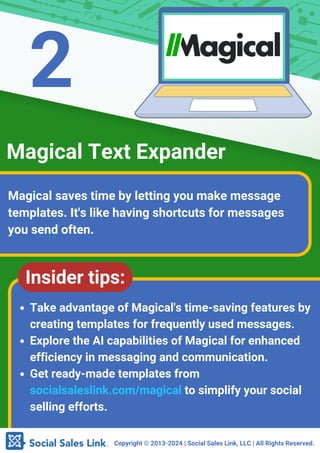 Copyright ©️2013-2024 | Social Sales Link, LLC | All Rights Reserved.
Magical saves time by letting you make message
templates. It's like having shortcuts for messages
you send often.
Magical Text Expander
Insider tips:
Take advantage of Magical's time-saving features by
creating templates for frequently used messages.
Explore the AI capabilities of Magical for enhanced
efficiency in messaging and communication.
Get ready-made templates from
socialsaleslink.com/magical to simplify your social
selling efforts.
2
 