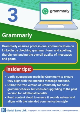 Copyright ©️2013-2024 | Social Sales Link, LLC | All Rights Reserved.
Grammarly ensures professional communication on
LinkedIn by checking grammar, tone, and spelling,
thereby enhancing the overall quality of messages
and posts.
Grammarly
Insider tips:
Verify suggestions made by Grammarly to ensure
they align with the intended message and tone.
Utilize the free version of Grammarly for basic
grammar checks, but consider upgrading to the paid
version for additional benefits.
Read content aloud to ensure it sounds natural and
aligns with the intended communication style.
3
 