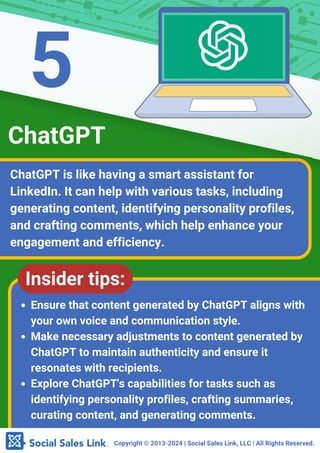 Copyright ©️2013-2024 | Social Sales Link, LLC | All Rights Reserved.
ChatGPT is like having a smart assistant for
LinkedIn. It can help with various tasks, including
generating content, identifying personality profiles,
and crafting comments, which help enhance your
engagement and efficiency.
ChatGPT
Insider tips:
Ensure that content generated by ChatGPT aligns with
your own voice and communication style.
Make necessary adjustments to content generated by
ChatGPT to maintain authenticity and ensure it
resonates with recipients.
Explore ChatGPT's capabilities for tasks such as
identifying personality profiles, crafting summaries,
curating content, and generating comments.
5
 