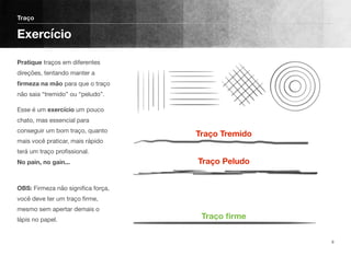 Pratique traços em diferentes
direções, tentando manter a
ﬁrmeza na mão para que o traço
não saia “tremido” ou “peludo”.
Esse é um exercício um pouco
chato, mas essencial para
conseguir um bom traço, quanto
mais você praticar, mais rápido
terá um traço proﬁssional.  
No pain, no gain...
 
OBS: Firmeza não signiﬁca força,
você deve ter um traço ﬁrme,
mesmo sem apertar demais o
lápis no papel. 
Traço
Exercício
9
Traço Tremido
Traço Peludo 
 
 
Traço ﬁrme
 