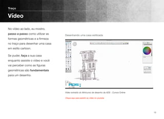 No vídeo ao lado, eu mostro,
passo a passo como utilizar as
formas geométricas e a ﬁrmeza
no traço para desenhar uma casa
em estilo cartoon.
Se puder, faça a sua casa
enquanto assiste o vídeo e você
vai perceber como as ﬁguras
geométricas são fundamentais
para um desenho. 
Traço
Vídeo
10
Vídeo extraído do Minicurso de desenho da ADS - Cursos Online
Desenhando uma casa estilizada
Clique aqui para assistir ao vídeo no youtube
 