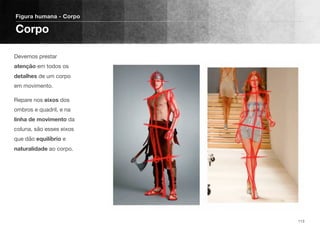 Devemos prestar
atenção em todos os
detalhes de um corpo
em movimento.
Repare nos eixos dos
ombros e quadril, e na
linha de movimento da
coluna, são esses eixos
que dão equilíbrio e
naturalidade ao corpo.
Figura humana - Corpo
Corpo
113
 