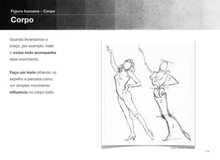 Quando levantamos o
braço, por exemplo, todo
o corpo todo acompanha
esse movimento. 
 
Faça um teste olhando no
espelho e perceba como
um simples movimento
inﬂuencia no corpo todo.
Figura humana - Corpo
Corpo
114
Fonte: Andrew Loomis ©
 