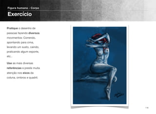 Pratique o desenho de
pessoas fazendo diversos
movimentos: Correndo,
apontando para cima,
levando um susto, caindo,
praticando algum esporte,
etc..
Use as mais diversas
referências e preste muita
atenção nos eixos da
coluna, ombros e quadril.
Figura humana - Corpo
Exercício
116
 