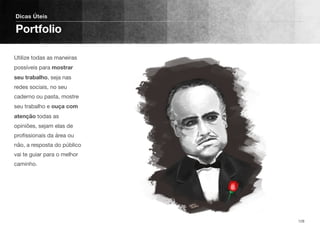 Utilize todas as maneiras
possíveis para mostrar
seu trabalho, seja nas
redes sociais, no seu
caderno ou pasta, mostre
seu trabalho e ouça com
atenção todas as
opiniões, sejam elas de
proﬁssionais da área ou
não, a resposta do público
vai te guiar para o melhor
caminho.
Dicas Úteis
Portfolio
128
 