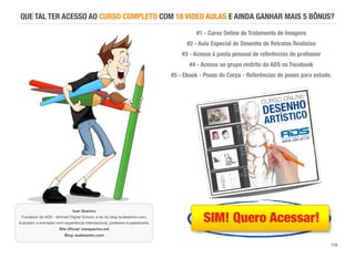 129
QUE TAL TER ACESSO AO CURSO COMPLETO COM 18 VIDEO AULAS E AINDA GANHAR MAIS 5 BÔNUS?
#1 - Curso Online de Tratamento de Imagens
#2 - Aula Especial de Desenho de Retratos Realistas
#3 - Acesso à pasta pessoal de referências do professor
#4 - Acesso ao grupo restrito da ADS no Facebook
#5 - Ebook - Poses do Corpo - Referências de poses para estudo.
Ivan Querino 
Fundador da ADS - Animart Digital School, e do do blog eudesenho.com,
Ilustrador e animador com experiência internacional, professor e palestrante. 
Site Oﬁcial: ivanquerino.net 
Blog: eudesenho.com
SIM! Quero Acessar!
 