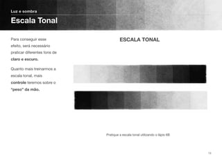 Para conseguir esse
efeito, será necessário
praticar diferentes tons de
claro e escuro.
Quanto mais treinarmos a
escala tonal, mais
controle teremos sobre o
“peso” da mão.
Luz e sombra
Escala Tonal
13
Pratique a escala tonal utilizando o lápis 6B
ESCALA TONAL
 