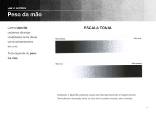 Com o lápis 6B,
podemos alcançar
tonalidades tanto claras
como extramamente
escuras.
Tudo depende do peso
da mão.
Luz e sombra
Peso da mão
14
Utilizando o lápis 6B, pratique o peso da mão reproduzindo a imagem acima.
Tente deixar a transição entre os tons de cinza bem suaves, sem divisões.
ESCALA TONAL
 