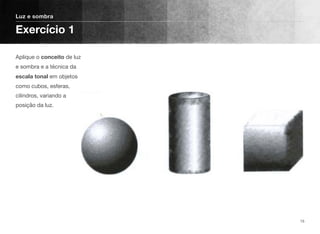 Aplique o conceito de luz
e sombra e a técnica da
escala tonal em objetos
como cubos, esferas,
cilindros, variando a
posição da luz.
Luz e sombra
Exercício 1
15
 