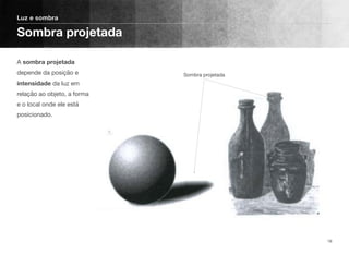 A sombra projetada
depende da posição e
intensidade da luz em
relação ao objeto, a forma
e o local onde ele está
posicionado.
Luz e sombra
Sombra projetada
16
Sombra projetada
 