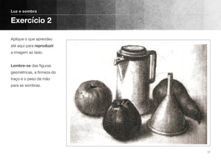 Aplique o que aprendeu
até aqui para reproduzir
a imagem ao lado. 
 
Lembre-se das ﬁguras
geométricas, a ﬁrmeza do
traço e o peso da mão
para as sombras.
Luz e sombra
Exercício 2
17
 