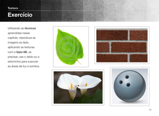 Utilizando as técnicas
aprendidas nesse
capítulo, reproduza as
imagens ao lado,
aplicando as texturas
com o lápis 6B, se
precisar, use o dedo ou o
esfuminho para suavizar
as áreas de luz e sombra.
Textura
Exercício
23
 