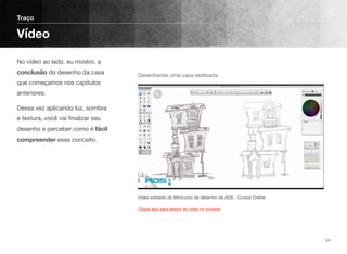 No vídeo ao lado, eu mostro, a
conclusão do desenho da casa
que começamos nos capítulos
anteriores.
Dessa vez aplicando luz, sombra
e textura, você vai ﬁnalizar seu
desenho e perceber como é fácil
compreender esse conceito.
 
Traço
Vídeo
24
Vídeo extraído do Minicurso de desenho da ADS - Cursos Online
Desenhando uma casa estilizada
Clique aqui para assistir ao vídeo no youtube
 