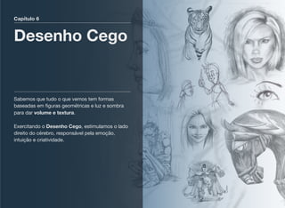 Capítulo 6
Desenho Cego
Sabemos que tudo o que vemos tem formas
baseadas em ﬁguras geométricas e luz e sombra
para dar volume e textura. 
 
Exercitando o Desenho Cego, estimulamos o lado
direito do cérebro, responsável pela emoção,
intuição e criatividade. 
 